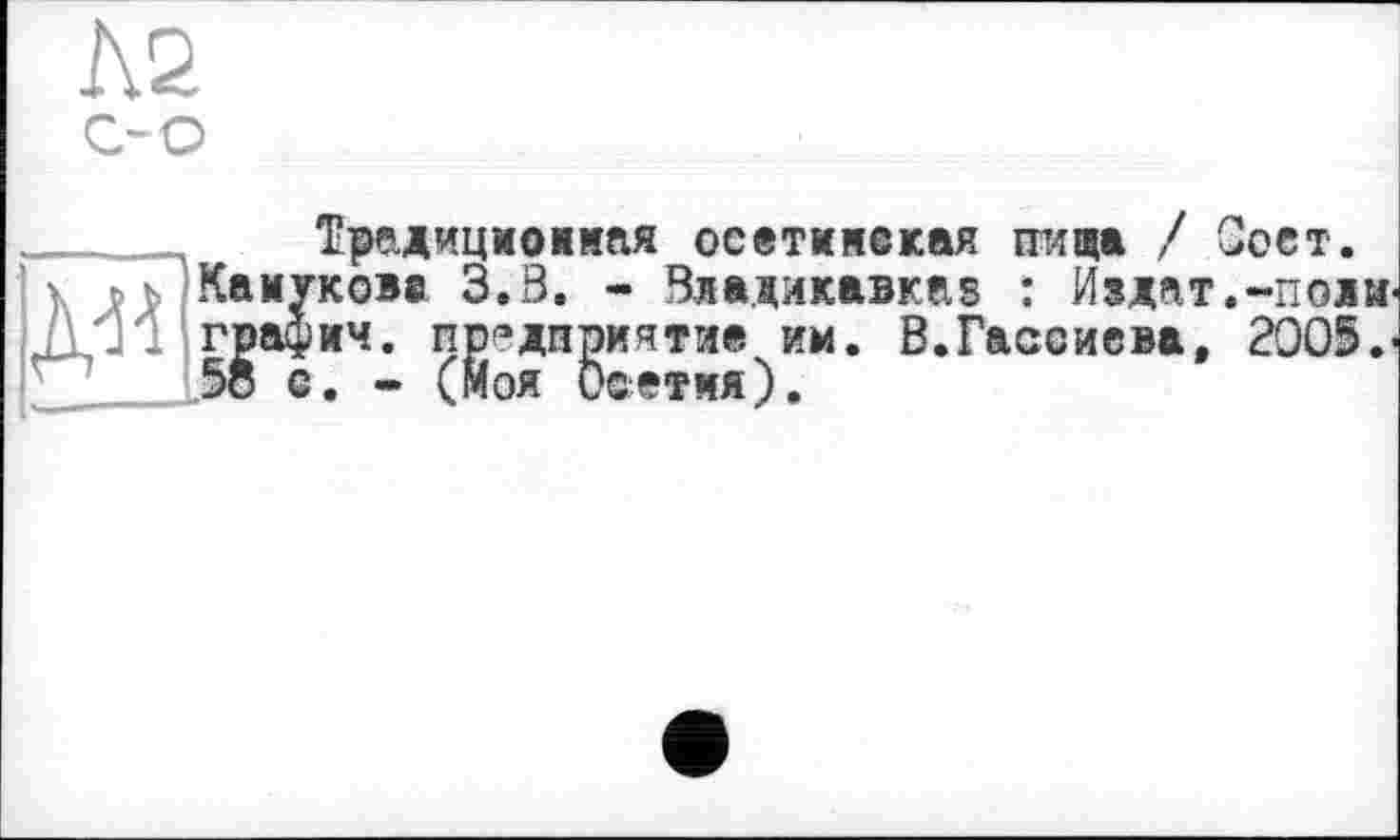 ﻿№
О О
Традиционная осетияекая пища / Зост.
Камукова 3.Ö. - Владикавказ : Из дат. -поди, графич. предприятие им. В.Гаасиева, 2005.' 58 с. - (Моя Осетия).